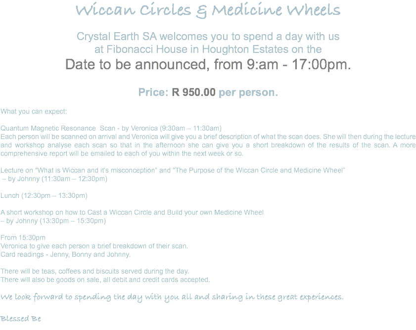 Wiccan Circles & Medicine Wheels Crystal Earth SA welcomes you to spend a day with us at Fibonacci House in Houghton Estates on the Date to be announced, from 9:am - 17:00pm. Price: R 950.00 per person. What you can expect: Quantum Magnetic Resonance Scan - by Veronica (9:30am – 11:30am) Each person will be scanned on arrival and Veronica will give you a brief description of what the scan does. She will then during the lecture and workshop analyse each scan so that in the afternoon she can give you a short breakdown of the results of the scan. A more comprehensive report will be emailed to each of you within the next week or so. Lecture on “What is Wiccan and it’s misconception” and “The Purpose of the Wiccan Circle and Medicine Wheel” – by Johnny (11:30am – 12:30pm) Lunch (12:30pm – 13:30pm) A short workshop on how to Cast a Wiccan Circle and Build your own Medicine Wheel – by Johnny (13:30pm – 15:30pm) From 15:30pm Veronica to give each person a brief breakdown of their scan. Card readings - Jenny, Bonny and Johnny. There will be teas, coffees and biscuits served during the day. There will also be goods on sale, all debit and credit cards accepted. We look forward to spending the day with you all and sharing in these great experiences. Blessed Be