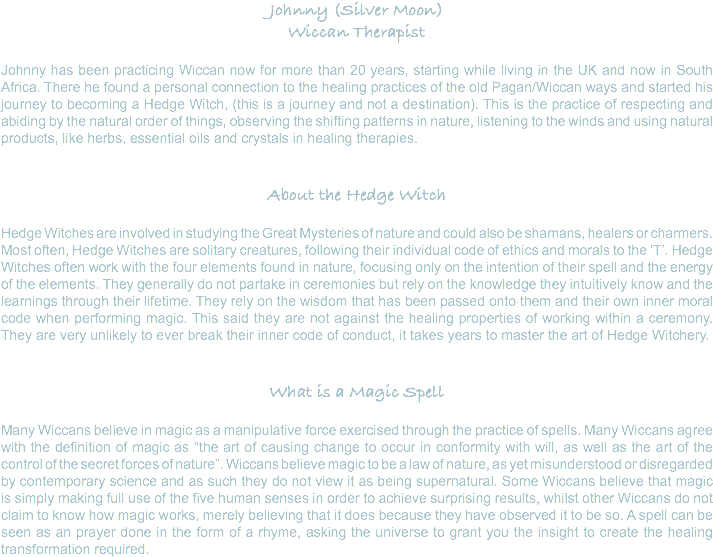 Johnny (Silver Moon) Wiccan Therapist Johnny has been practicing Wiccan now for more than 20 years, starting while living in the UK and now in South Africa. There he found a personal connection to the healing practices of the old Pagan/Wiccan ways and started his journey to becoming a Hedge Witch, (this is a journey and not a destination). This is the practice of respecting and abiding by the natural order of things, observing the shifting patterns in nature, listening to the winds and using natural products, like herbs, essential oils and crystals in healing therapies. About the Hedge Witch Hedge Witches are involved in studying the Great Mysteries of nature and could also be shamans, healers or charmers. Most often, Hedge Witches are solitary creatures, following their individual code of ethics and morals to the ‘T’. Hedge Witches often work with the four elements found in nature, focusing only on the intention of their spell and the energy of the elements. They generally do not partake in ceremonies but rely on the knowledge they intuitively know and the learnings through their lifetime. They rely on the wisdom that has been passed onto them and their own inner moral code when performing magic. This said they are not against the healing properties of working within a ceremony. They are very unlikely to ever break their inner code of conduct, it takes years to master the art of Hedge Witchery. What is a Magic Spell Many Wiccans believe in magic as a manipulative force exercised through the practice of spells. Many Wiccans agree with the definition of magic as "the art of causing change to occur in conformity with will, as well as the art of the control of the secret forces of nature”. Wiccans believe magic to be a law of nature, as yet misunderstood or disregarded by contemporary science and as such they do not view it as being supernatural. Some Wiccans believe that magic is simply making full use of the five human senses in order to achieve surprising results, whilst other Wiccans do not claim to know how magic works, merely believing that it does because they have observed it to be so. A spell can be seen as an prayer done in the form of a rhyme, asking the universe to grant you the insight to create the healing transformation required.