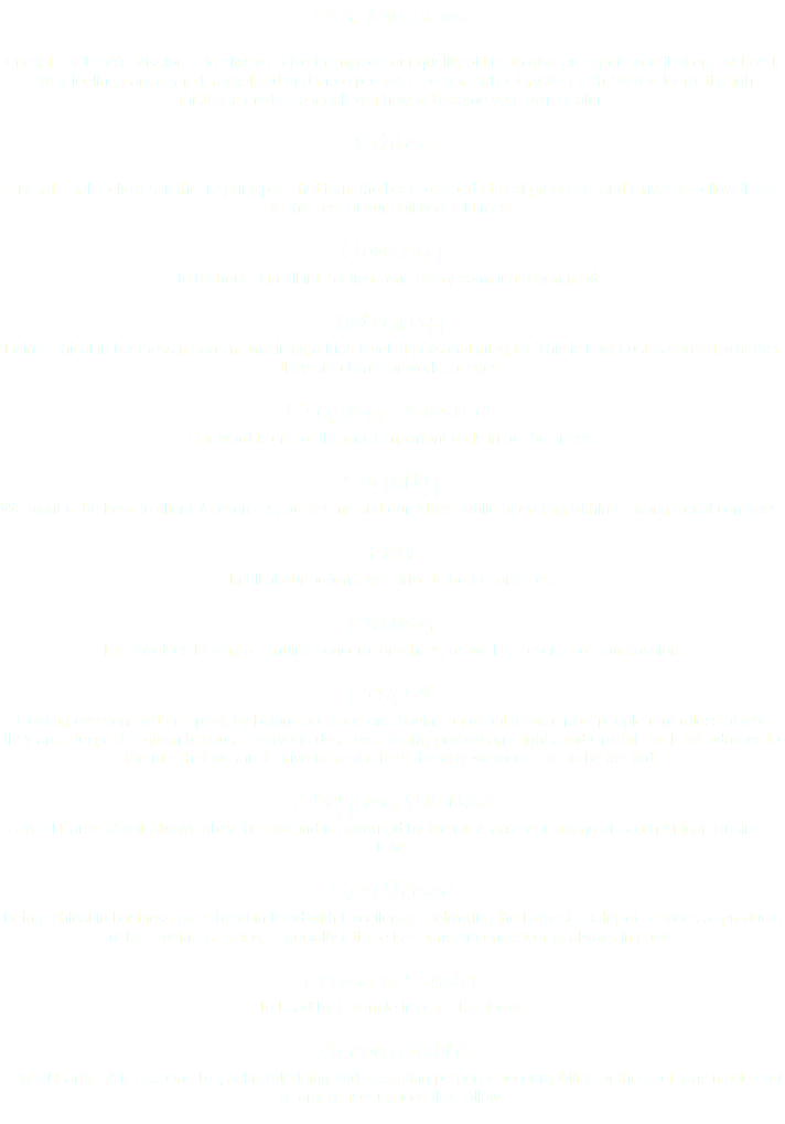 Our Mission: Crystal Earth SA’s Mission is to always strive to improve our quality of life, to give an experience that one will walk away feeling transformed, revitalized and more positive. To share what Crystal Earth SA has learnt though mistakes made. To teach you how to become your own healer. Ethics Crystal Earth believes in the 12 principles that form the basis of good ethical practices, and strives to follow these to the best of our ability at all times: Honesty To be honest in all interactions and every communication made. Integrity Being ethical in business means maintaining a high level of personal integrity. This is how trust is earned, whether they are clients or work colleges. Keeping Promises Our word is one of the most important tools in our business. Loyalty We want to be loyal to clients/customers, our teams and ourselves, while operating within a strong moral compass. Fair In all of our actions, we strive to be fair and just. Caring This involves having a genuine concern for others, as well as a sense of compassion. Respect Treating everyone with respect, by being courteous and having an equal treatment of people regardless of who they are. Respect is given because everyone deserves dignity, privacy and rights and Crystal Earth SA adheres to the rule that we must strive to treat others the way we would like to be treated. Obeying the law Crystal Earth SA will always obey the law and is governed by the rules and regulations of South African Business Law. Excellence Being ethical in business goes hand in hand with Excellence. Delivering the highest quality of services or products makes business sense, especially if there is a constant endeavor to always improve. Being a Leader To Lead by Example in all of the above. Accountable Crystal Earth SA is accountable, acknowledging and accepting personal accountability for the decisions made and or any consequences that follow. 